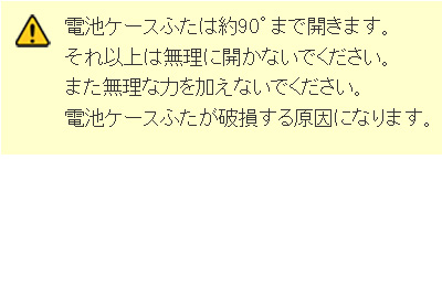 電池ケースフタは約90度まで開きます。それ以上は無理に開かないでください。また無理な力を加えないでください。電池ケースふたが破損する原因になります。